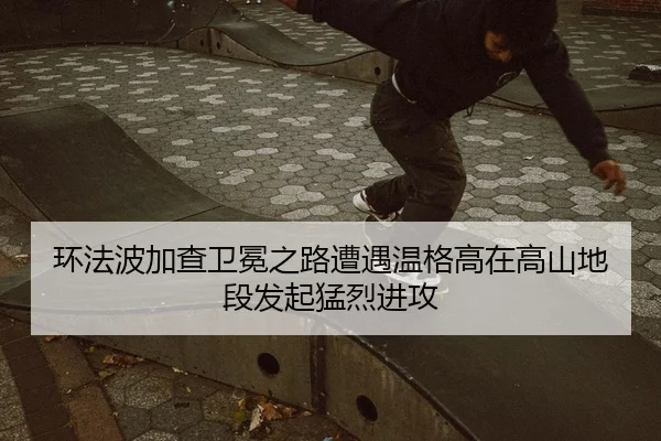 环法波加查卫冕之路遭遇温格高在高山地段发起猛烈进攻